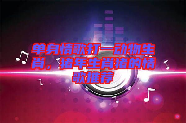 單身情歌打一動(dòng)物生肖，豬年生肖豬的情歌推薦