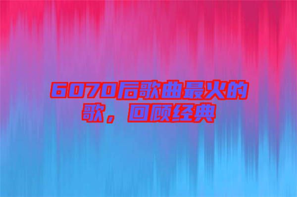 6070后歌曲最火的歌，回顧經(jīng)典