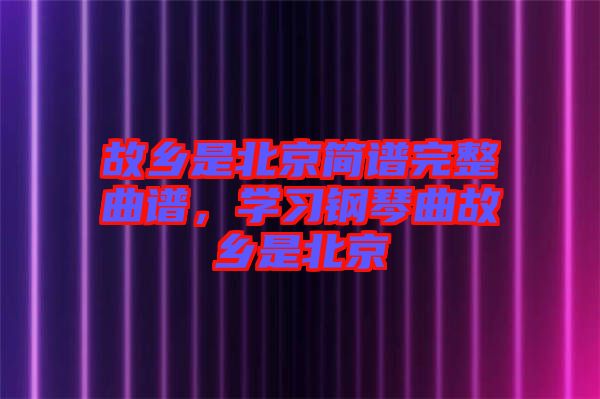 故鄉(xiāng)是北京簡譜完整曲譜，學(xué)習(xí)鋼琴曲故鄉(xiāng)是北京