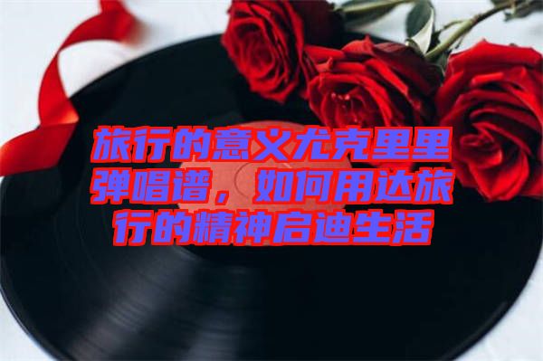 旅行的意義尤克里里彈唱譜，如何用達(dá)旅行的精神啟迪生活