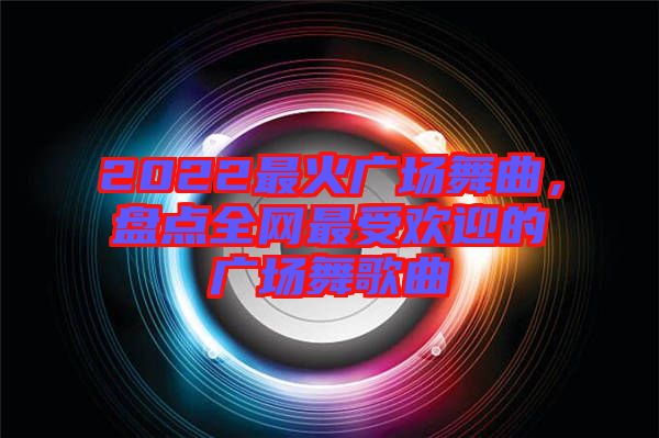 2022最火廣場舞曲，盤點(diǎn)全網(wǎng)最受歡迎的廣場舞歌曲