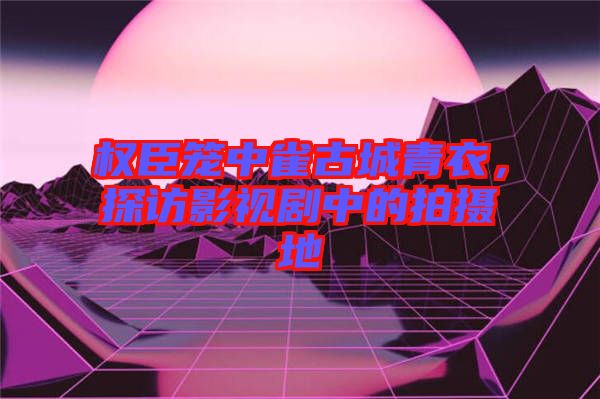 權(quán)臣籠中雀古城青衣，探訪影視劇中的拍攝地