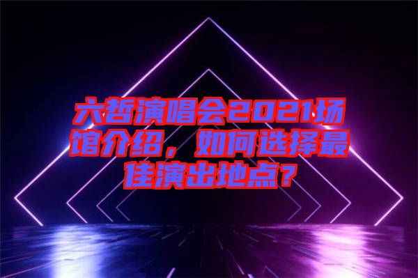 六哲演唱會(huì)2021場(chǎng)館介紹，如何選擇最佳演出地點(diǎn)？