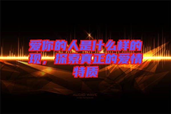 愛(ài)你的人是什么樣的現(xiàn)，探索真正的愛(ài)情特質(zhì)