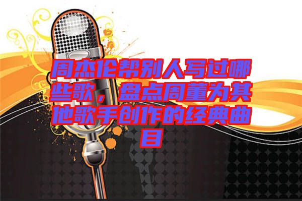 周杰倫幫別人寫過哪些歌，盤點周董為其他歌手創(chuàng)作的經(jīng)典曲目