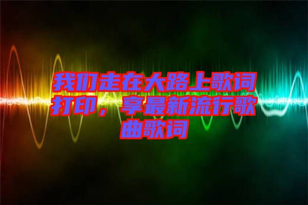 我們走在大路上歌詞打印，享最新流行歌曲歌詞