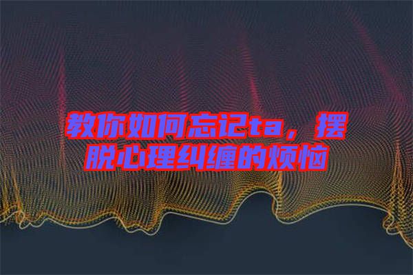 教你如何忘記ta，擺脫心理糾纏的煩惱