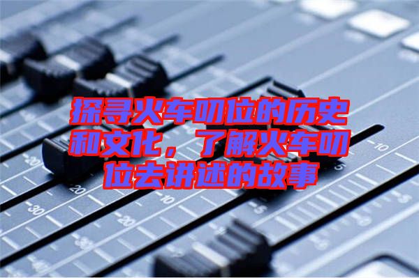 探尋火車叨位的歷史和文化，了解火車叨位去講述的故事