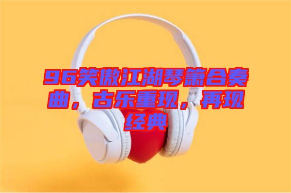 96笑傲江湖琴簫合奏曲，古樂(lè)重現(xiàn)，再現(xiàn)經(jīng)典