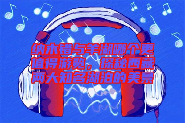 納木錯(cuò)與羊湖哪個(gè)更值得游覽，探秘西藏兩大知名湖泊的美景