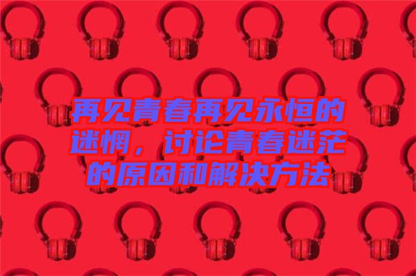 再見青春再見永恒的迷惘，討論青春迷茫的原因和解決方法
