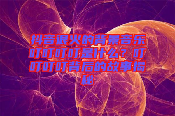 抖音很火的背景音樂叮叮叮叮是什么？叮叮叮叮背后的故事揭秘