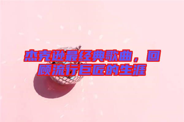 杰克遜最經(jīng)典歌曲，回顧流行巨匠的生涯
