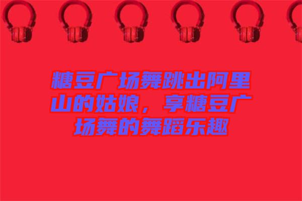 糖豆廣場(chǎng)舞跳出阿里山的姑娘，享糖豆廣場(chǎng)舞的舞蹈樂(lè)趣