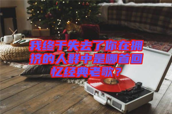我終于失去了你在擁擠的人群中是哪首回憶經(jīng)典老歌？