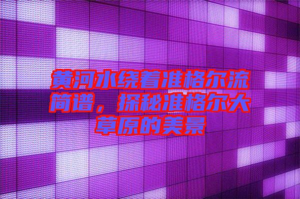 黃河水繞著準(zhǔn)格爾流簡譜，探秘準(zhǔn)格爾大草原的美景