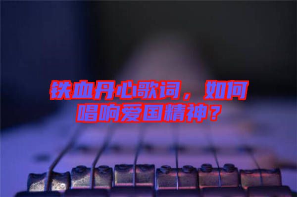 鐵血丹心歌詞，如何唱響愛(ài)國(guó)精神？