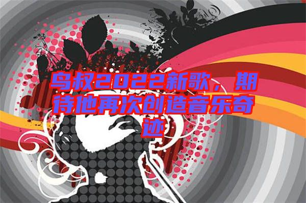 鳥叔2022新歌，期待他再次創(chuàng)造音樂奇跡