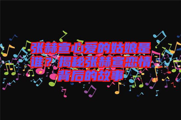 張赫宣心愛(ài)的姑娘是誰(shuí)？揭秘張赫宣戀情背后的故事