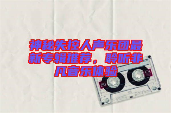 神秘失控人聲樂團最新專輯推薦，聆聽非凡音樂體驗