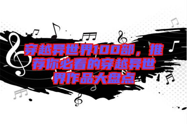 穿越異世界100部，推薦你必看的穿越異世界作品大盤點