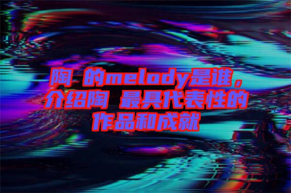 陶喆的melody是誰，介紹陶喆最具代表性的作品和成就