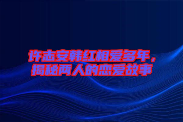 許志安韓紅相愛多年，揭秘兩人的戀愛故事