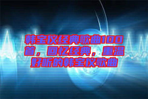韓寶儀經典歌曲100首，回憶經典，重溫好聽的韓寶儀歌曲
