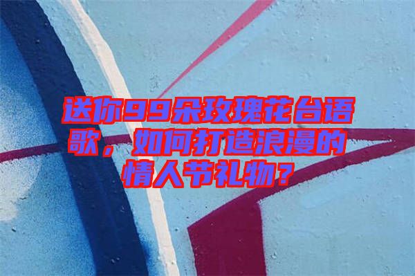送你99朵玫瑰花臺(tái)語(yǔ)歌，如何打造浪漫的情人節(jié)禮物？