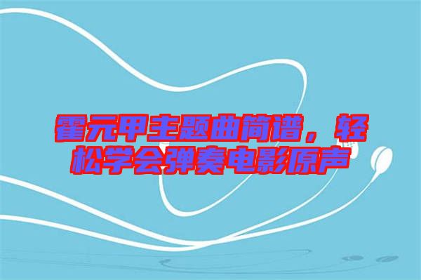 霍元甲主題曲簡譜，輕松學(xué)會(huì)彈奏電影原聲