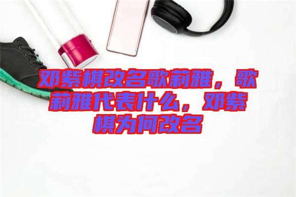 鄧紫棋改名歌莉雅，歌莉雅代表什么，鄧紫棋為何改名