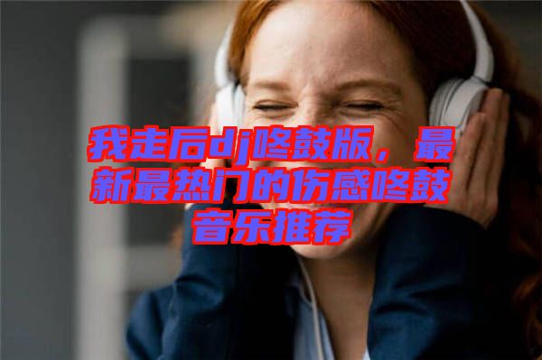 我走后dj咚鼓版，最新最熱門的傷感咚鼓音樂推薦