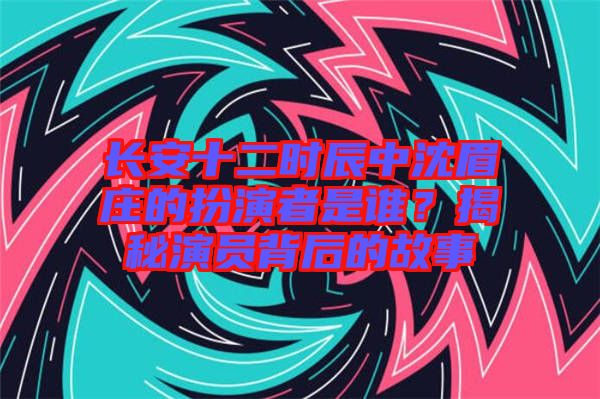 長安十二時(shí)辰中沈眉莊的扮演者是誰？揭秘演員背后的故事