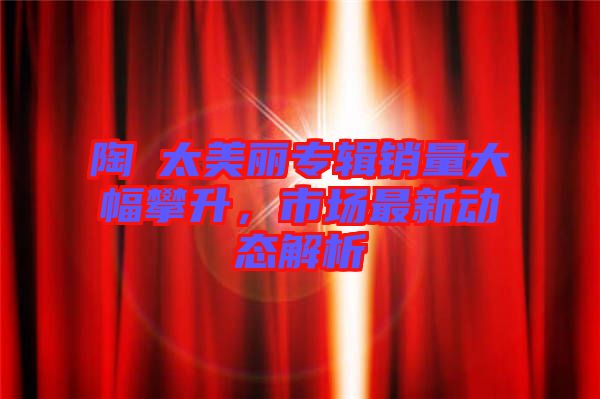 陶喆太美麗專輯銷量大幅攀升，市場(chǎng)最新動(dòng)態(tài)解析