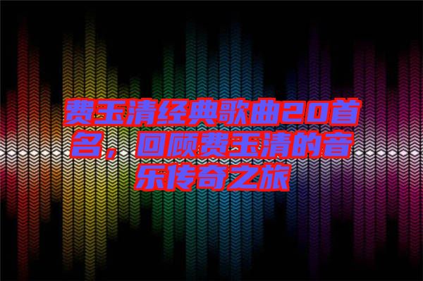 費(fèi)玉清經(jīng)典歌曲20首名，回顧費(fèi)玉清的音樂(lè)傳奇之旅