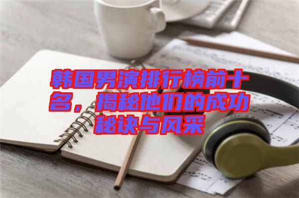 韓國男演排行榜前十名，揭秘他們的成功秘訣與風采