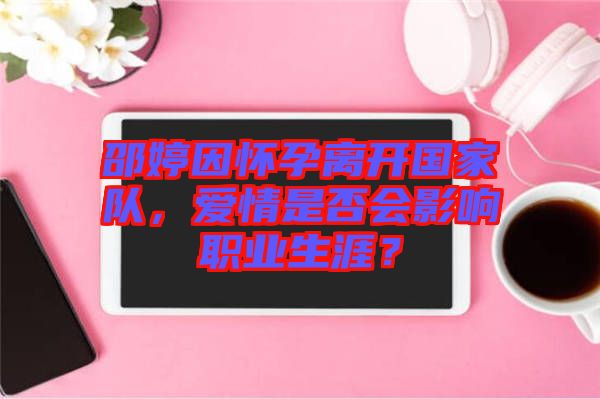 邵婷因懷孕離開國家隊，愛情是否會影響職業(yè)生涯？