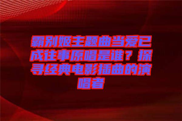 霸別姬主題曲當(dāng)愛(ài)已成往事原唱是誰(shuí)？探尋經(jīng)典電影插曲的演唱者