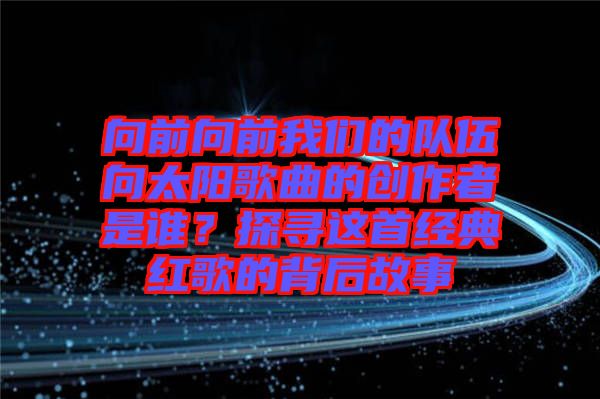 向前向前我們的隊(duì)伍向太陽歌曲的創(chuàng)作者是誰？探尋這首經(jīng)典紅歌的背后故事
