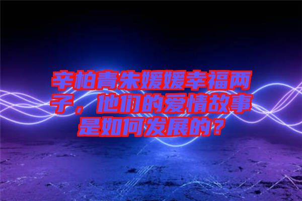 辛柏青朱媛媛幸福兩子，他們的愛情故事是如何發(fā)展的？