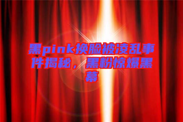 黑pink換臉被凌亂事件揭秘，黑粉驚爆黑幕