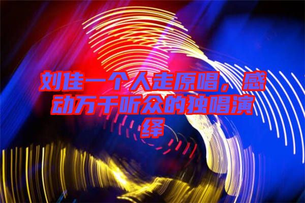 劉佳一個(gè)人走原唱，感動(dòng)萬(wàn)千聽(tīng)眾的獨(dú)唱演繹