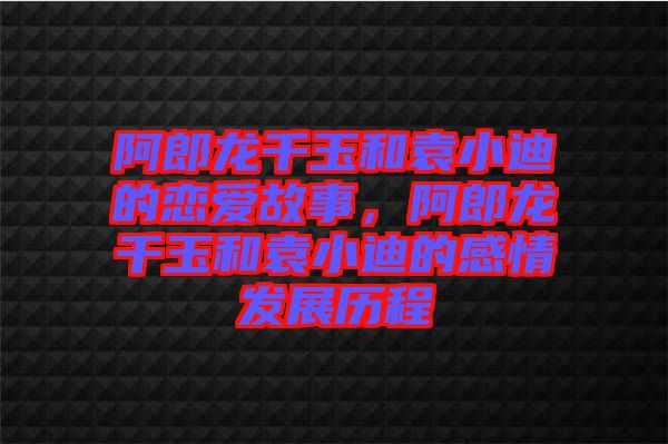 阿郎龍千玉和袁小迪的戀愛故事，阿郎龍千玉和袁小迪的感情發(fā)展歷程