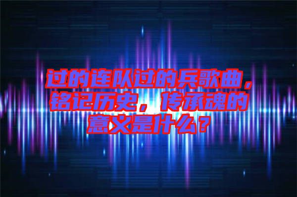 過的連隊過的兵歌曲，銘記歷史，傳承魂的意義是什么？