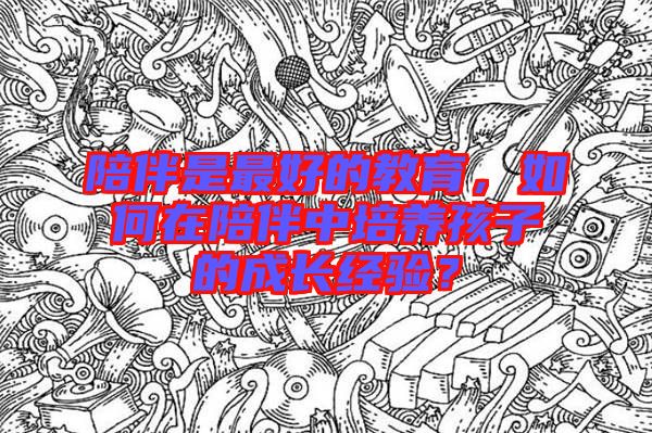 陪伴是最好的教育，如何在陪伴中培養(yǎng)孩子的成長經(jīng)驗？