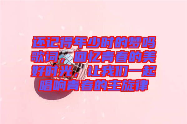 還記得年少時的夢嗎歌詞，回憶青春的美好時光，讓我們一起唱響青春的主旋律