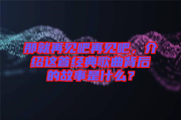 那就再見吧再見吧，介紹這首經(jīng)典歌曲背后的故事是什么？