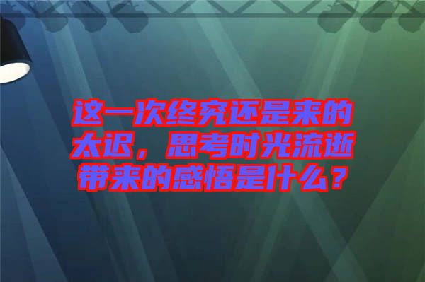 這一次終究還是來的太遲，思考時光流逝帶來的感悟是什么？