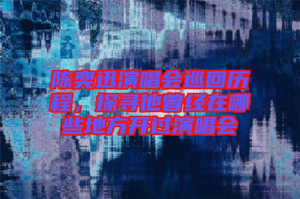陳奕迅演唱會巡回歷程，探尋他曾經在哪些地方開過演唱會