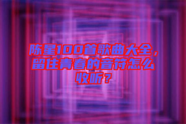 陳星100首歌曲大全，留住青春的音符怎么收聽(tīng)？